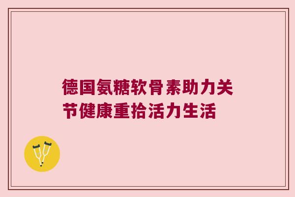 德国氨糖软骨素助力关节健康重拾活力生活 德国氨糖软骨素助力关节健康重拾活力生活