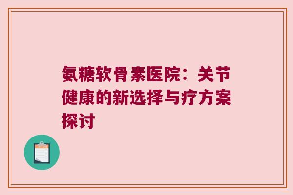 氨糖软骨素医院:关节健康的新选择与疗方案探讨 氨糖软骨素医院:关节健康的新选择与疗方案探讨
