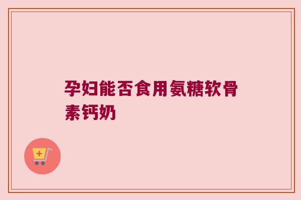 孕妇能否食用氨糖软骨素钙奶 孕妇能否食用氨糖软骨素钙奶