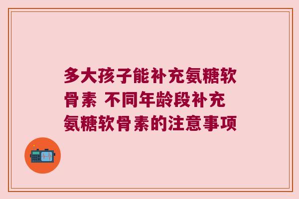 多大孩子能补充氨糖软骨素 不同年龄段补充氨糖软骨素的注意事项