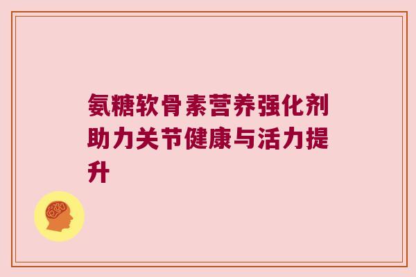 氨糖软骨素营养强化剂助力关节健康与活力提升 氨糖软骨素营养强化剂助力关节健康与活力提升