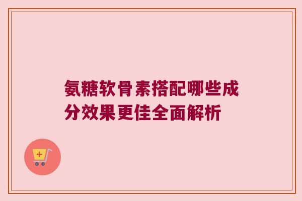 氨糖软骨素搭配哪些成分效果更佳全面解析 氨糖软骨素搭配哪些成分效果更佳全面解析
