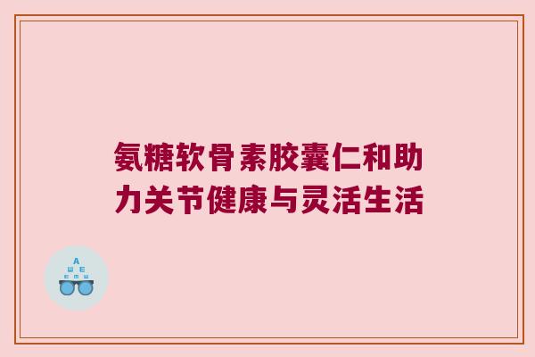 氨糖软骨素胶囊仁和助力关节健康与灵活生活