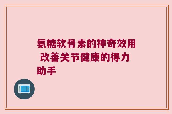 氨糖软骨素的神奇效用 改善关节健康的得力助手 氨糖软骨素的神奇效用 改善关节健康的得力助手