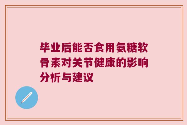 毕业后能否食用氨糖软骨素对关节健康的影响分析与建议 毕业后能否食用氨糖软骨素对关节健康的影响分析与建议