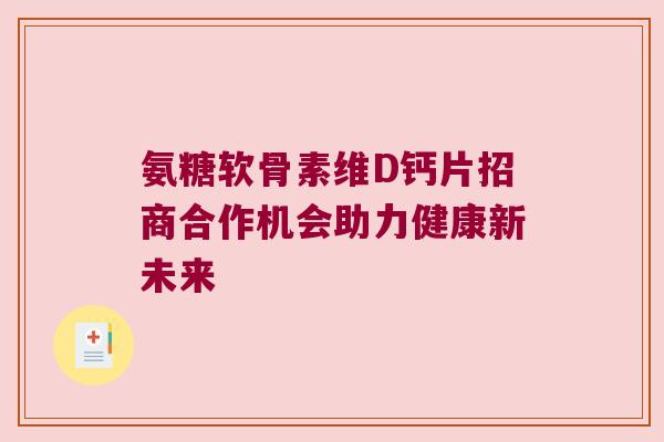 氨糖软骨素维D钙片招商合作机会助力健康新未来 氨糖软骨素维D钙片招商合作机会助力健康新未来