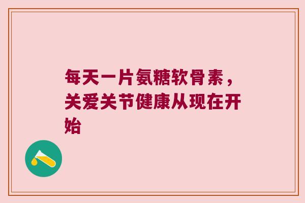 每天一片氨糖软骨素，关爱关节健康从现在开始