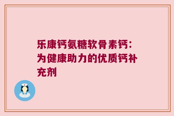 乐康钙氨糖软骨素钙:为健康助力的优质钙补充剂 乐康钙氨糖软骨素钙:为健康助力的优质钙补充剂
