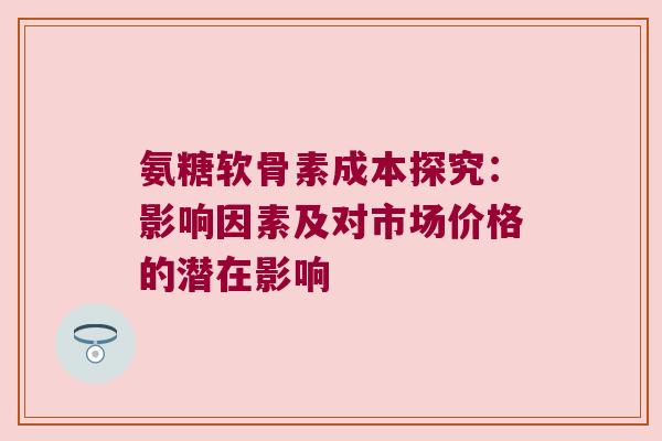 氨糖软骨素成本探究:影响因素及对市场价格的潜在影响 氨糖软骨素成本探究:影响因素及对市场价格的潜在影响