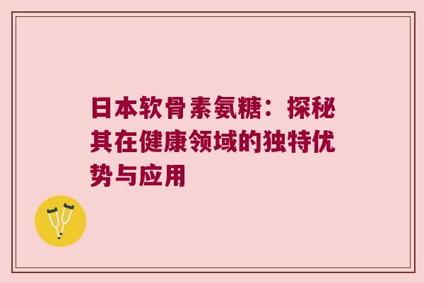 日本软骨素氨糖：探秘其在健康领域的独特优势与应用