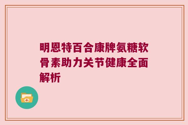 明恩特百合康牌氨糖软骨素助力关节健康全面解析