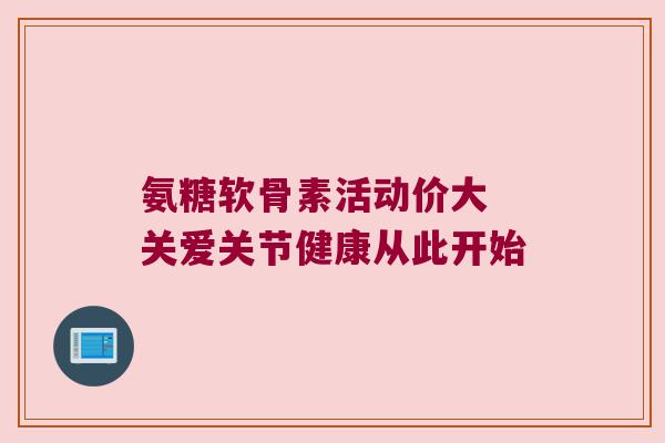 氨糖软骨素活动价大 关爱关节健康从此开始 氨糖软骨素活动价大 关爱关节健康从此开始