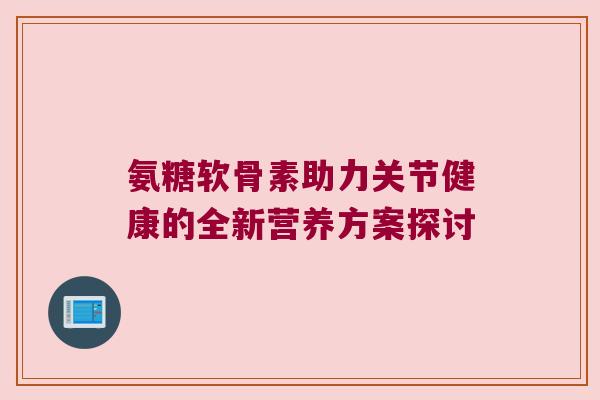 氨糖软骨素助力关节健康的全新营养方案探讨