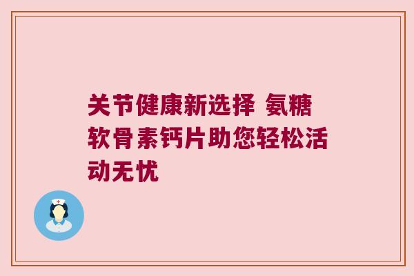 关节健康新选择 氨糖软骨素钙片助您轻松活动无忧 关节健康新选择 氨糖软骨素钙片助您轻松活动无忧