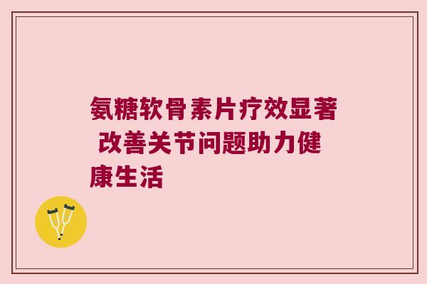 氨糖软骨素片疗效显著 改善关节问题助力健康生活