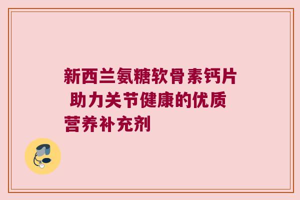 新西兰氨糖软骨素钙片 助力关节健康的优质营养补充剂 新西兰氨糖软骨素钙片 助力关节健康的优质营养补充剂