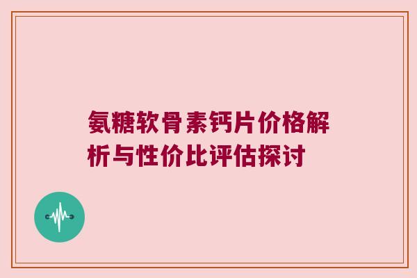 氨糖软骨素钙片价格解析与性价比评估探讨