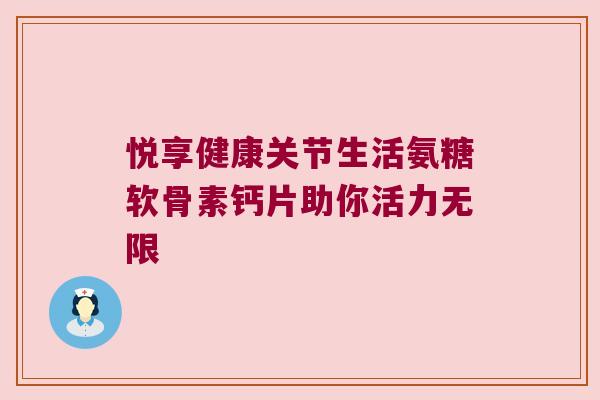 悦享健康关节生活氨糖软骨素钙片助你活力无限 悦享健康关节生活氨糖软骨素钙片助你活力无限