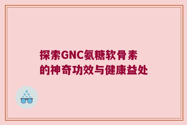 探索GNC氨糖软骨素的神奇功效与健康益处 探索GNC氨糖软骨素的神奇功效与健康益处