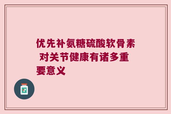 优先补氨糖硫酸软骨素 对关节健康有诸多重要意义 优先补氨糖硫酸软骨素 对关节健康有诸多重要意义