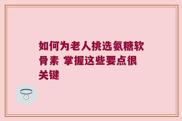 如何为老人挑选氨糖软骨素 掌握这些要点很关键
