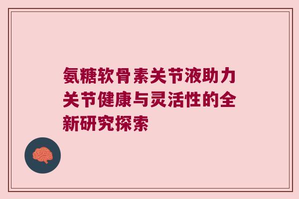 氨糖软骨素关节液助力关节健康与灵活性的全新研究探索