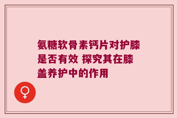氨糖软骨素钙片对护膝是否有效 探究其在膝盖养护中的作用 氨糖软骨素钙片对护膝是否有效 探究其在膝盖养护中的作用