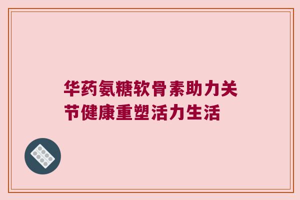 华药氨糖软骨素助力关节健康重塑活力生活