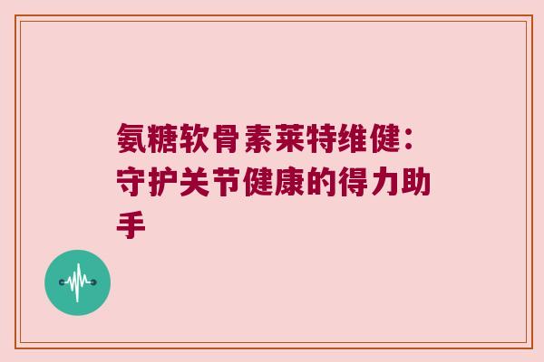 氨糖软骨素莱特维健:守护关节健康的得力助手 氨糖软骨素莱特维健:守护关节健康的得力助手