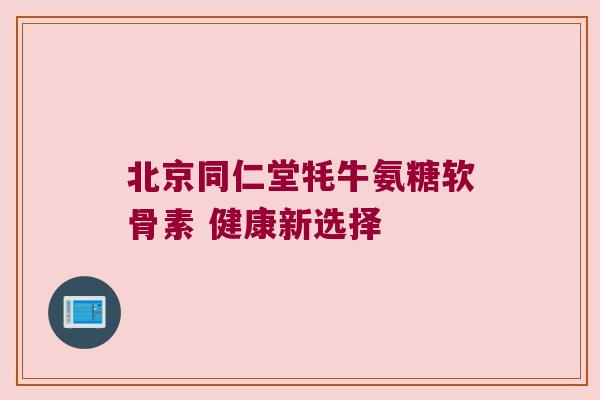 北京同仁堂牦牛氨糖软骨素 健康新选择