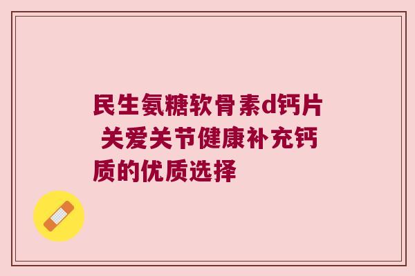民生氨糖软骨素d钙片 关爱关节健康补充钙质的优质选择