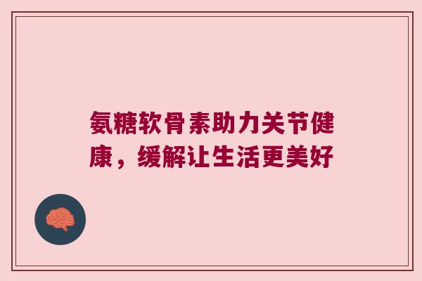 氨糖软骨素助力关节健康，缓解让生活更美好