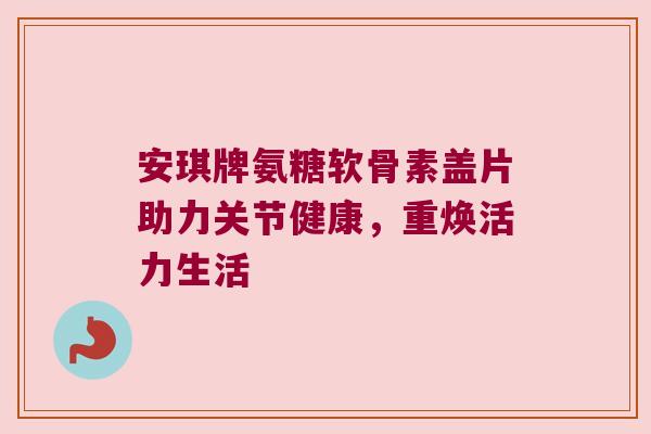 安琪牌氨糖软骨素盖片助力关节健康,重焕活力生活 安琪牌氨糖软骨素盖片助力关节健康,重焕活力生活