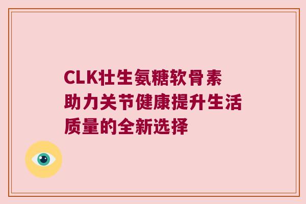 CLK壮生氨糖软骨素助力关节健康提升生活质量的全新选择 CLK壮生氨糖软骨素助力关节健康提升生活质量的全新选择