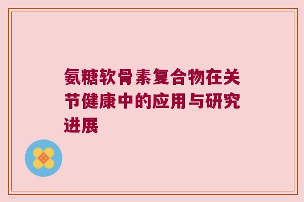 氨糖软骨素复合物在关节健康中的应用与研究进展