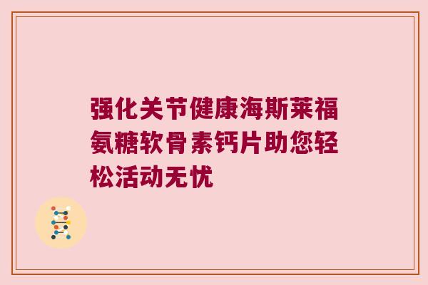 强化关节健康海斯莱福氨糖软骨素钙片助您轻松活动无忧