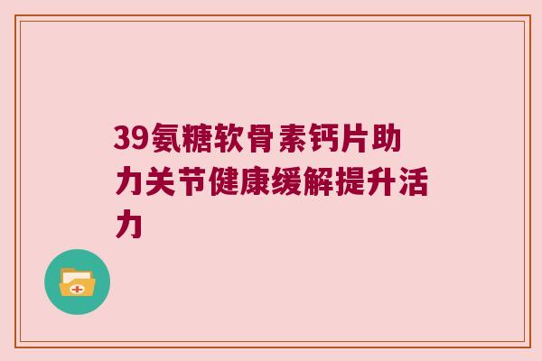 39氨糖软骨素钙片助力关节健康缓解提升活力 39氨糖软骨素钙片助力关节健康缓解提升活力