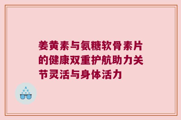 姜黄素与氨糖软骨素片的健康双重护航助力关节灵活与身体活力