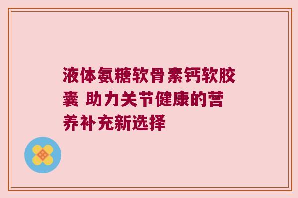 液体氨糖软骨素钙软胶囊 助力关节健康的营养补充新选择 液体氨糖软骨素钙软胶囊 助力关节健康的营养补充新选择