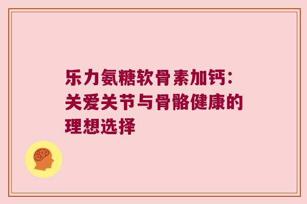 乐力氨糖软骨素加钙：关爱关节与骨骼健康的理想选择