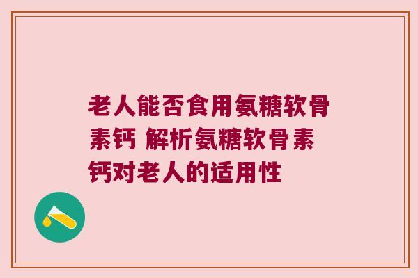 老人能否食用氨糖软骨素钙 解析氨糖软骨素钙对老人的适用性 老人能否食用氨糖软骨素钙 解析氨糖软骨素钙对老人的适用性