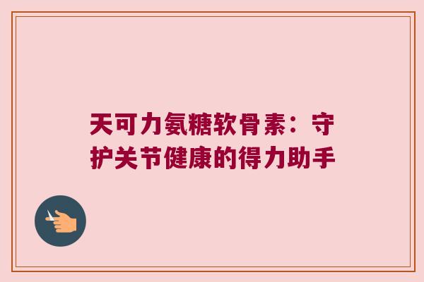 天可力氨糖软骨素:守护关节健康的得力助手 天可力氨糖软骨素:守护关节健康的得力助手
