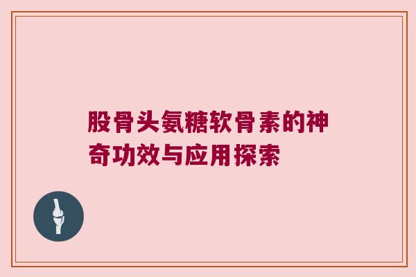 股骨头氨糖软骨素的神奇功效与应用探索