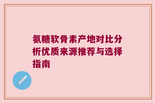 氨糖软骨素产地对比分析优质来源推荐与选择指南