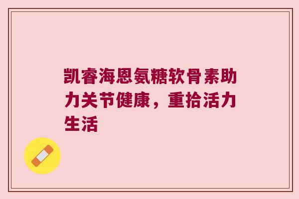 凯睿海恩氨糖软骨素助力关节健康，重拾活力生活