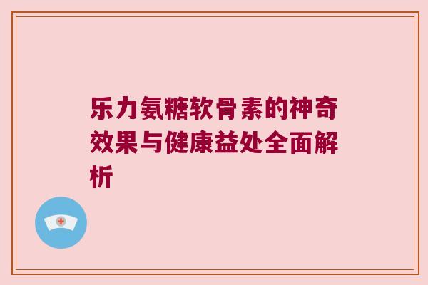 乐力氨糖软骨素的神奇效果与健康益处全面解析