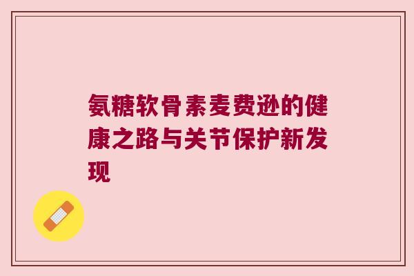 氨糖软骨素麦费逊的健康之路与关节保护新发现
