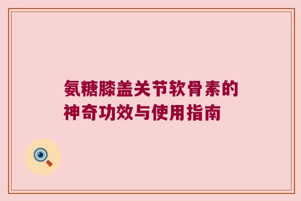 氨糖膝盖关节软骨素的神奇功效与使用指南 氨糖膝盖关节软骨素的神奇功效与使用指南