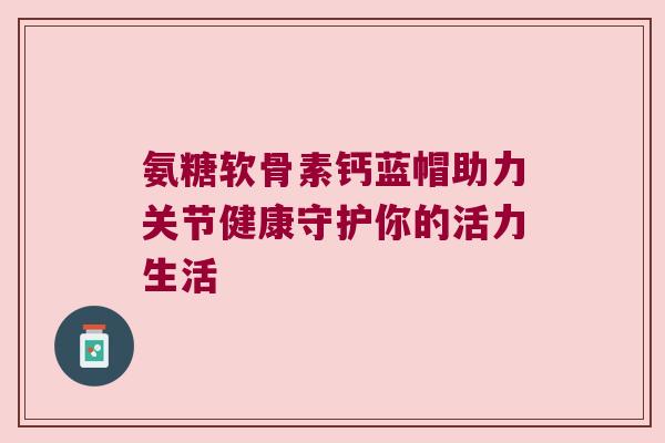 氨糖软骨素钙蓝帽助力关节健康守护你的活力生活 氨糖软骨素钙蓝帽助力关节健康守护你的活力生活