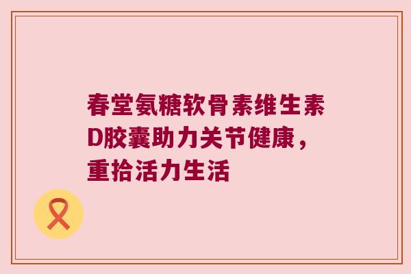 春堂氨糖软骨素维生素D胶囊助力关节健康，重拾活力生活